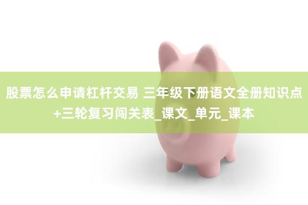 股票怎么申请杠杆交易 三年级下册语文全册知识点+三轮复习闯关表_课文_单元_课本