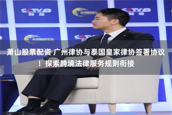 萧山股票配资 广州律协与泰国皇家律协签署协议！探索跨境法律服务规则衔接