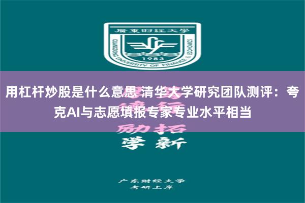 用杠杆炒股是什么意思 清华大学研究团队测评：夸克AI与志愿填报专家专业水平相当