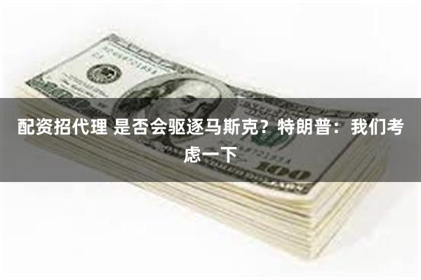 配资招代理 是否会驱逐马斯克？特朗普：我们考虑一下