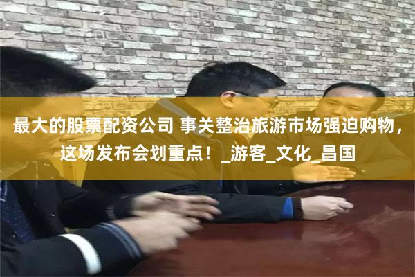 最大的股票配资公司 事关整治旅游市场强迫购物，这场发布会划重点！_游客_文化_昌国