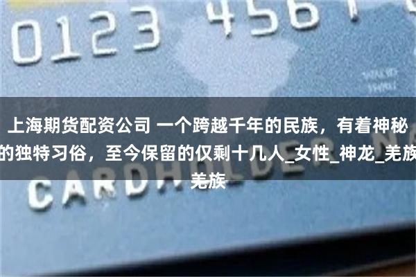 上海期货配资公司 一个跨越千年的民族，有着神秘的独特习俗，至今保留的仅剩十几人_女性_神龙_羌族