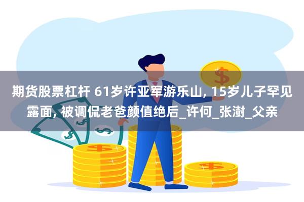 期货股票杠杆 61岁许亚军游乐山, 15岁儿子罕见露面, 被调侃老爸颜值绝后_许何_张澍_父亲