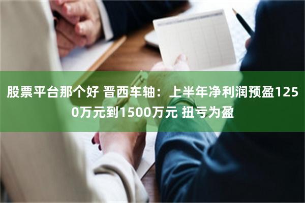 股票平台那个好 晋西车轴：上半年净利润预盈1250万元到1500万元 扭亏为盈