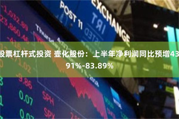 股票杠杆式投资 壶化股份：上半年净利润同比预增43.91%-83.89%