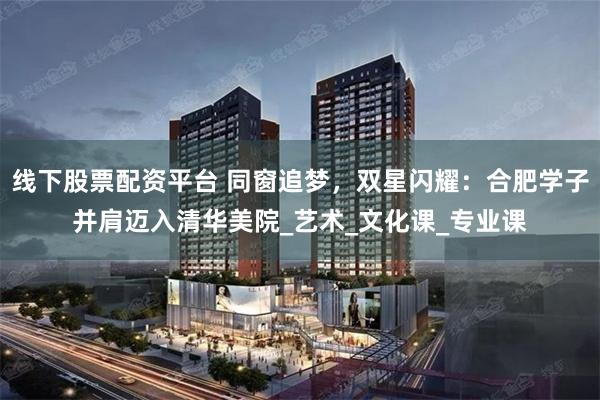线下股票配资平台 同窗追梦，双星闪耀：合肥学子并肩迈入清华美院_艺术_文化课_专业课