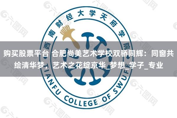 购买股票平台 合肥尚美艺术学校双骄同辉：同窗共绘清华梦，艺术之花绽京华_梦想_学子_专业