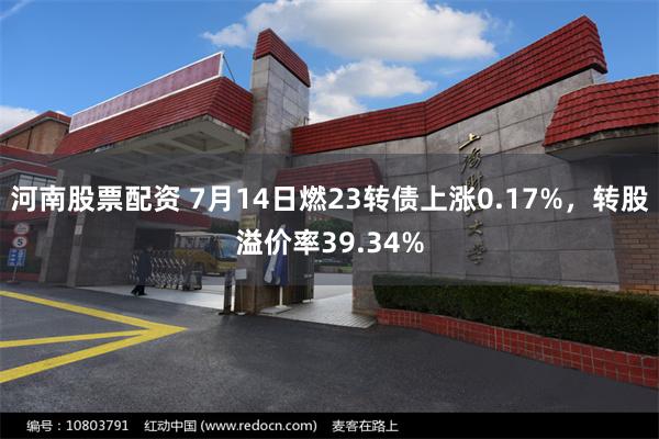 河南股票配资 7月14日燃23转债上涨0.17%，转股溢价率39.34%