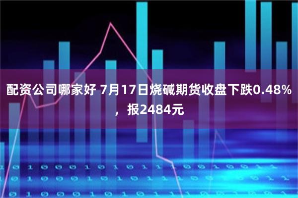 配资公司哪家好 7月17日烧碱期货收盘下跌0.48%，报2484元