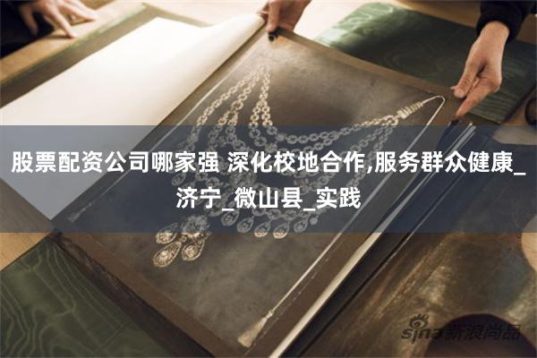 股票配资公司哪家强 深化校地合作,服务群众健康_济宁_微山县_实践