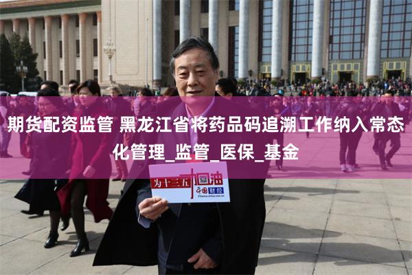 期货配资监管 黑龙江省将药品码追溯工作纳入常态化管理_监管_医保_基金