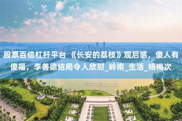 股票百倍杠杆平台 《长安的荔枝》观后感，傻人有傻福，李善德结局令人欣慰_岭南_生活_杨梅次