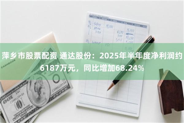萍乡市股票配资 通达股份：2025年半年度净利润约6187万元，同比增加68.24%