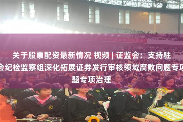 关于股票配资最新情况 视频 | 证监会：支持驻证监会纪检监察组深化拓展证券发行审核领域腐败问题专项治理