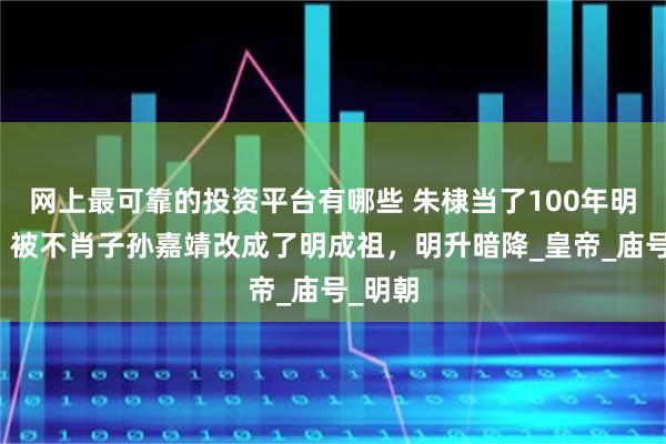 网上最可靠的投资平台有哪些 朱棣当了100年明太宗，被不肖子孙嘉靖改成了明成祖，明升暗降_皇帝_庙号_明朝