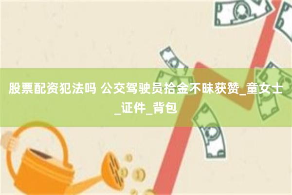 股票配资犯法吗 公交驾驶员拾金不昧获赞_童女士_证件_背包