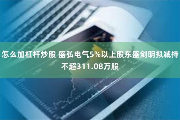 怎么加杠杆炒股 盛弘电气5%以上股东盛剑明拟减持不超311.08万股