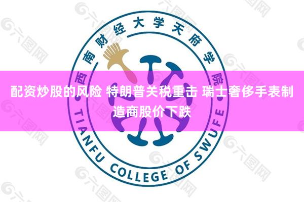 配资炒股的风险 特朗普关税重击 瑞士奢侈手表制造商股价下跌