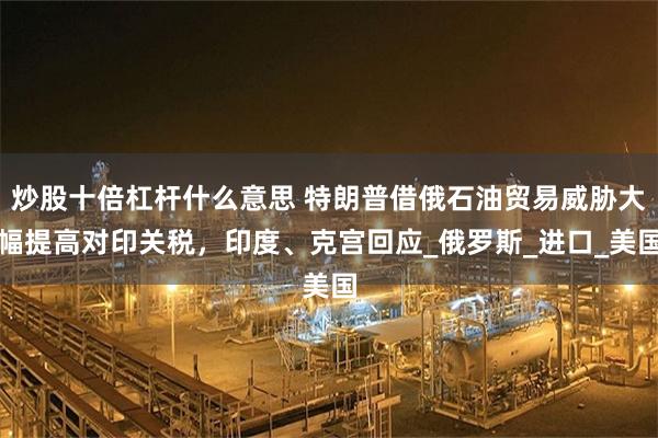炒股十倍杠杆什么意思 特朗普借俄石油贸易威胁大幅提高对印关税，印度、克宫回应_俄罗斯_进口_美国