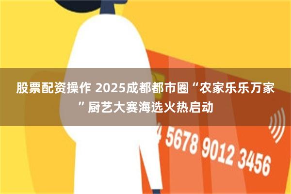 股票配资操作 2025成都都市圈“农家乐乐万家”厨艺大赛海选火热启动