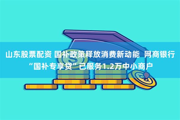 山东股票配资 国补政策释放消费新动能  网商银行“国补专享贷”已服务1.2万中小商户