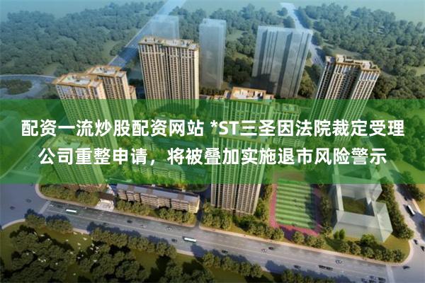配资一流炒股配资网站 *ST三圣因法院裁定受理公司重整申请，将被叠加实施退市风险警示