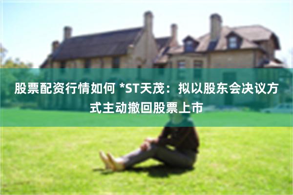 股票配资行情如何 *ST天茂：拟以股东会决议方式主动撤回股票上市