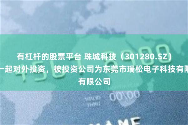 有杠杆的股票平台 珠城科技（301280.SZ）新增一起对外投资，被投资公司为东莞市瑞松电子科技有限公司