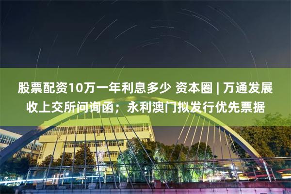股票配资10万一年利息多少 资本圈 | 万通发展收上交所问询函；永利澳门拟发行优先票据