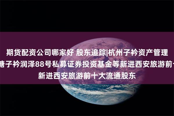 期货配资公司哪家好 股东追踪|杭州子衿资产管理有限公司-盛塘子衿润泽88号私募证券投资基金等新进西安旅游前十大流通股东