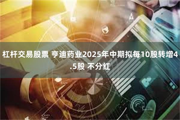 杠杆交易股票 亨迪药业2025年中期拟每10股转增4.5股 不分红