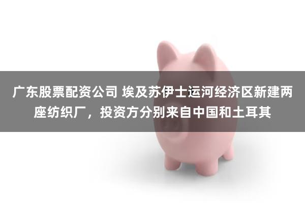 广东股票配资公司 埃及苏伊士运河经济区新建两座纺织厂，投资方分别来自中国和土耳其