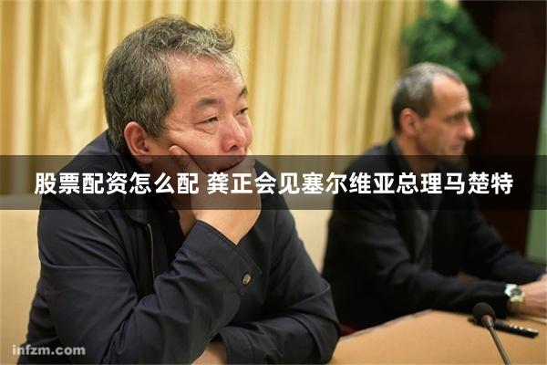 股票配资怎么配 龚正会见塞尔维亚总理马楚特