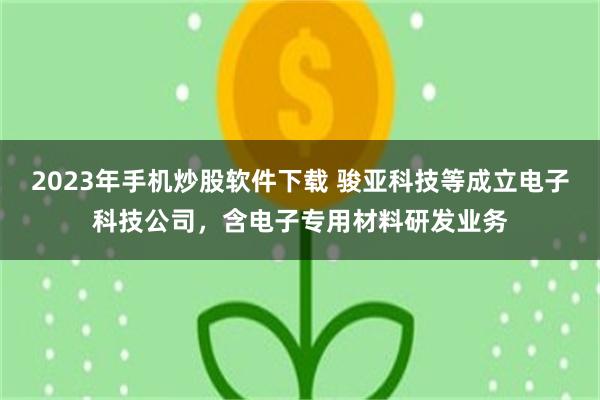 2023年手机炒股软件下载 骏亚科技等成立电子科技公司,含电子专用材料研发业务